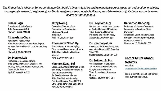 We are honored to welcome a group of invited speakers who truly represent the very best of Cambodia—leaders, innovators, and inspiring role models in their fields. Their stories and insights are a powerful reflection of Khmer excellence and pride. We warmly invite you to join us in celebrating our vibrant Khmer community by attending these special webinars. Your presence and support mean so much as we come together to uplift and honor our people. Zoom information can be found on our website: https://www.khmerstemusa.com/