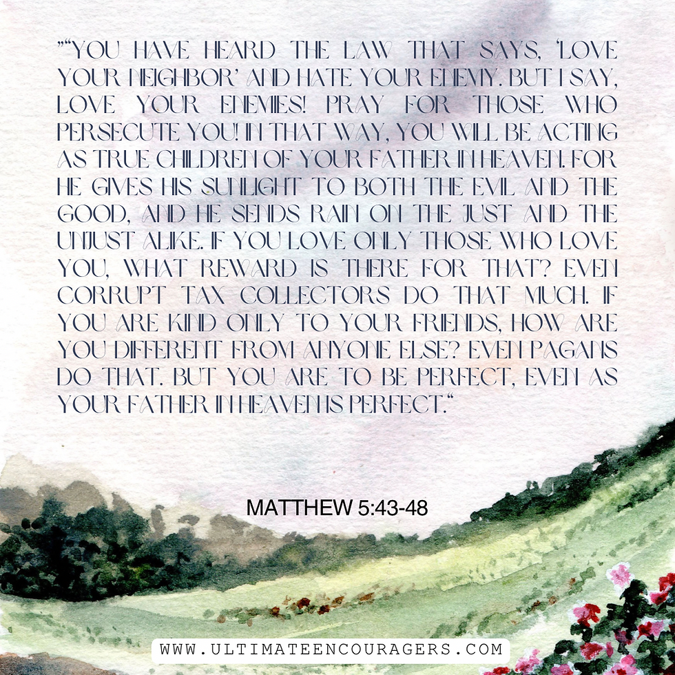 ”“You have heard the law that says, ‘Love your neighbor’ and hate your enemy. But I say, love your enemies! Pray for those who persecute you! In that way, you will be acting as true children of your Father in heaven. For he gives his sunlight to both the evil and the good, and he sends rain on the just and the unjust alike. If you love only those who love you, what reward is there for that? Even corrupt tax collectors do that much. If you are kind only to your friends, how are you different from anyone else? Even pagans do that. But you are to be perfect, even as your Father in heaven is perfect.“ Matthew 5:43-48 NLT https://bible.com/bible/116/mat.5.43-48.NLT