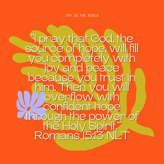 Joy in the Bible ”I pray that God, the source of hope, will fill you completely with joy and peace because you trust in him. Then you will overflow with confident hope through the power of the Holy Spirit.“ Romans 15:13 NLT