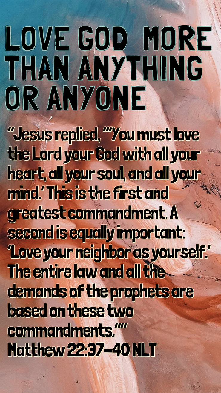 “Jesus replied, “‘You must love the Lord your God with all your heart, all your soul, and all your mind.’ This is the first and greatest commandment. A second is equally important: ‘Love your neighbor as yourself.’ The entire law and all the demands of the prophets are based on these two commandments.” Matthew 22:37-40 NLT