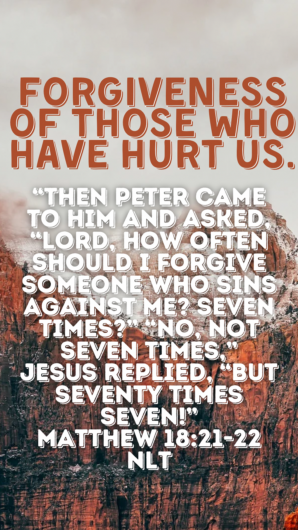“Then Peter came to him and asked, “Lord, how often should I forgive someone who sins against me? Seven times?” “No, not seven times,” Jesus replied, “but seventy times seven!” Matthew 18:21-22 NLT