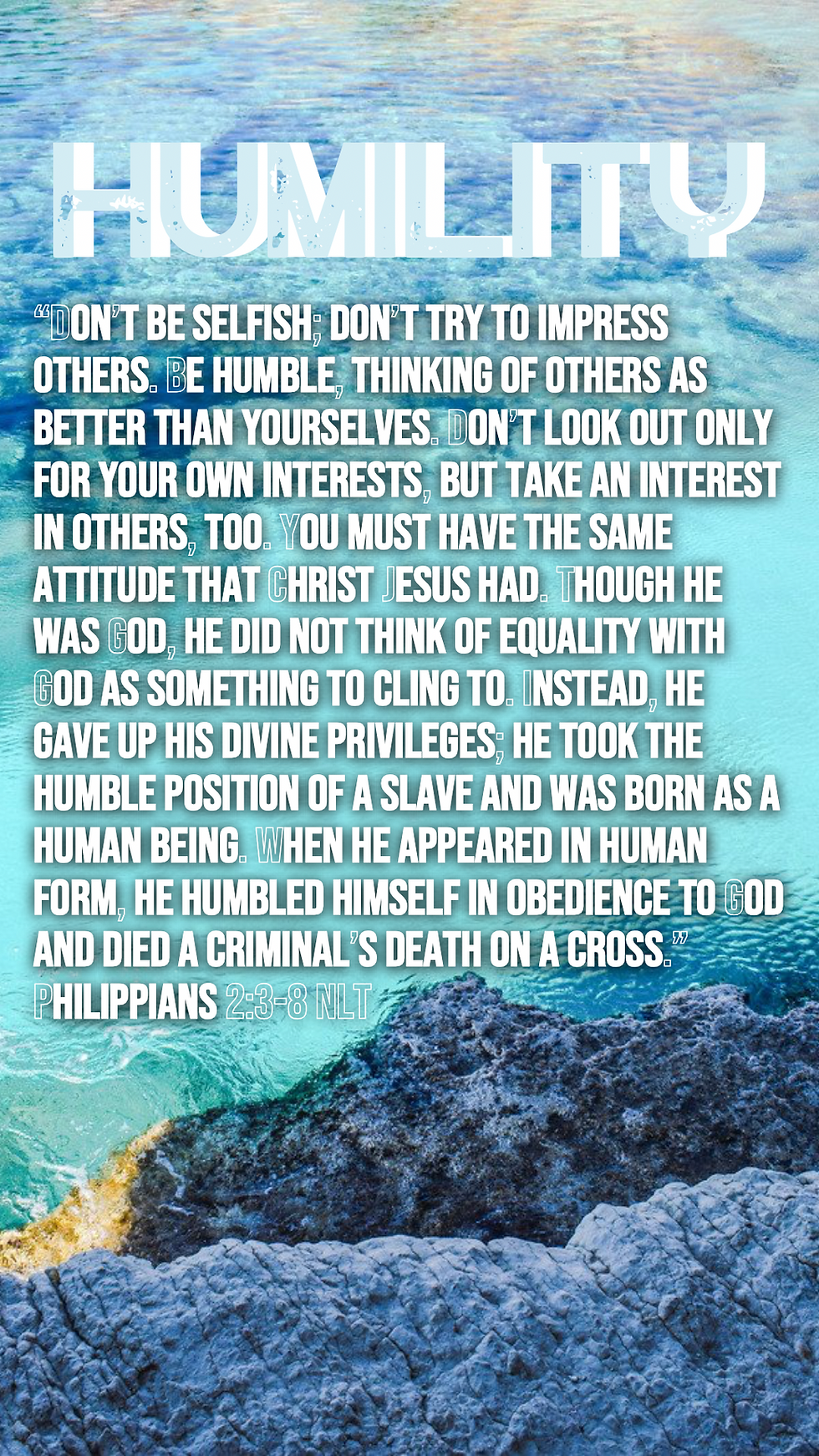 “Don’t be selfish; don’t try to impress others. Be humble, thinking of others as better than yourselves. Don’t look out only for your own interests, but take an interest in others, too. You must have the same attitude that Christ Jesus had. Though he was God, he did not think of equality with God as something to cling to. Instead, he gave up his divine privileges; he took the humble position of a slave and was born as a human being. When he appeared in human form, he humbled himself in obedience to God and died a criminal’s death on a cross.” Philippians 2:3-8 NLT