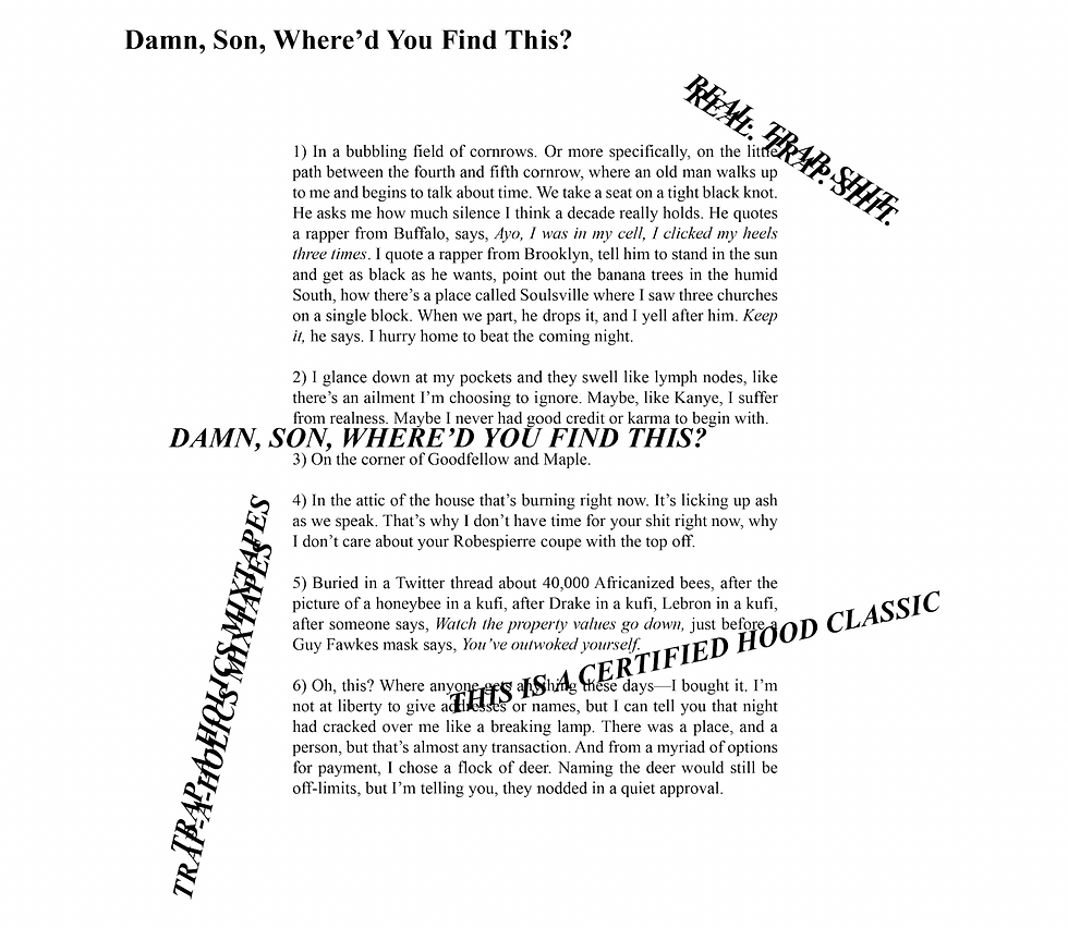 This poem contains several mixtape tags: they are lines of text in all caps that are placed around and across the poem, diagonally and horizontally. The poem is almost entirely legible, but one mixtape tag slightly overlaps with the first stanza; another slightly overlaps with the fifth stanza and obscures the beginning of the 6th stanza. One way of reading the poem is as follows:  [REAL. TRAP. SHIT. REAL. TRAP. SHIT.]  1) In a bubbling field of cornrows. Or more specifically, on the little path between the fourth and fifth cornrow, where an old man walks up to me and begins to talk about time. We take a seat on a tight black knot. He asks me how much silence I think a decade really holds. He quotes a rapper from Buffalo, says, Ayo, I was in my cell, I clicked my heels three times. I quote a rapper from Brooklyn, tell him to stand in the sun and get as black as he wants, point out the banana trees in the humid South, how there’s a place called Soulsville where I saw three churches on a single block. When we part, he drops it, and I yell after him. Keep it, he says. I hurry home to beat the coming night.  2) I glance down at my pockets and they swell like lymph nodes, like there’s an ailment I’m choosing to ignore. Maybe, like Kanye, I suffer from realness. Maybe I never had good credit or karma to begin with.  [DAMN, SON, WHERE’D YOU FIND THIS?]  3) On the corner of Goodfellow and Maple.  4) In the attic of the house that’s burning right now. It’s licking up ash as we speak. That’s why I don’t have time for your shit right now, why I don’t care about your Robespierre coupe with the top off.   [TRAP-A-HOLICS MIXTAPES TRAP-A-HOLICS MIXTAPES]  5) Buried in a Twitter thread about 40,000 Africanized bees, after the picture of a honeybee in a kufi, after Drake in a kufi, Lebron in a kufi, after someone says, Watch the property values go down, just before a Guy Fawkes mask says, You’ve outwoked yourself.  [THIS IS A CERTIFIED HOOD CLASSIC]  6) Oh, this? Where anyone gets anything these days—I bought it. I’m not at liberty to give addresses or names, but I can tell you that night had cracked over me like a breaking lamp. There was a place, and a person, but that’s almost any transaction. And from a myriad of options for payment, I chose a flock of deer. Naming the deer would still be off-limits, but I’m telling you, they nodded in a quiet approval. 
