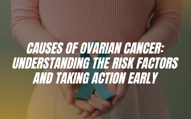 Causes of Ovarian Cancer: Understanding the Risk Factors and Taking Action Early