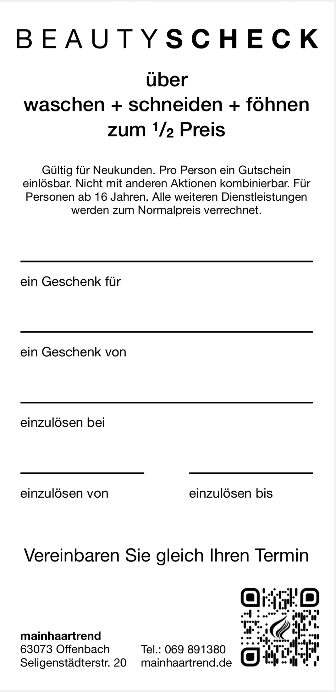 Verschenke unsere BeautySchecks und sichere dir damit automatisch die Chance auf unseren Hauptgewinn: 1 Jahr kostenlos Haare schneiden!

So funktioniert's: Beschenke deine Freunde, Familie oder Bekannten mit unseren BeautySchecks, wenn diese uns noch nicht kennen. Die BeautySchecks bekommst du kostenlos bei uns im Salon. Nimm dir einfach so viele mit, wie du möchtest, und verschenke sie weiter.

Wichtig ist: Schreib deinen Namen auf jeden Scheck, bevor du ihn weitergibst. Nur so können wir ihn dir bei der Verlosung zuordnen.

Je mehr deiner Schecks zu uns zurückkommen, desto größer wird deine Gewinnchance. Denn mit jedem eingelösten Scheck liegt ein Los mehr von dir im Topf.

Das Schöne daran: Die von dir beschenkte Person kann uns zum halben Preis ausprobieren und du bist automatisch im Lostopf dabei.

Zu gewinnen gibt's: 1. Preis — ein Jahr kostenlos Haare schneiden. 2. Preis — ein halbes Jahr kostenlos Haare schneiden. 3. Preis — ein Mal kostenlos Haare schneiden.

Spätester Einlösetermin der BeautySchecks ist der 28. Februar 2026. Die Gewinner werden Anfang März gezogen und von uns benachrichtigt.

Mach mit und teile Freude, die doppelt schön ist! Wir wünschen dir viel Glück!