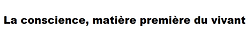 La conscience, matière premieère du vivant.png