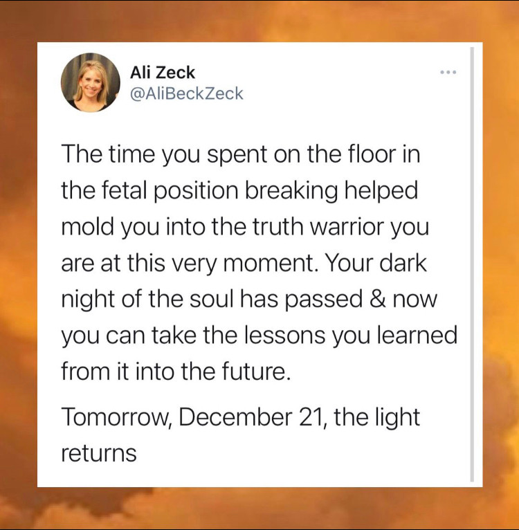Le temps que vous avez passé au sol en position du foetus, déchiré, a contribué à vous former comme le guerrier de vérité que vous êtes à cet instant. Votre nuit noire de l'âme est passée et à présent vous pouvez emmener les leçons que vous en avez tirer vers le futur. Demain, le 21 Décembre, la lumière revient
