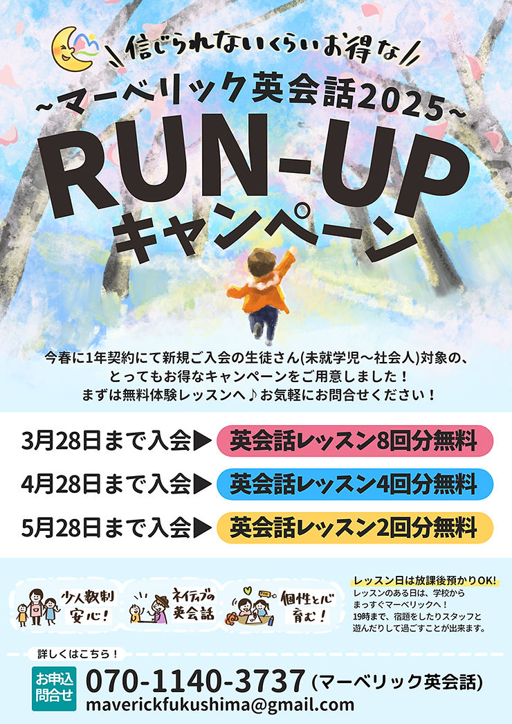 信じられないくらいお得な!マーベリック英会話2025 RUN-UPキャンペーンの広告ポスター。
水彩風の背景に桜の木が描かれ、中央にはオレンジの服を着た子供が走る姿が描かれている。
「3月28日までに入会で英会話レッスン8回分無料」「4月28日までに入会で4回分無料」「5月28日までに入会で2回分無料」と特典が記載されている。
少人数制、ネイティブ講師の英会話、個性を育む環境をアピールするイラスト付き。
お問い合わせ先として電話番号「070-1140-3737」とメールアドレス「maverickfukushima@gmail.com」が記載されている。