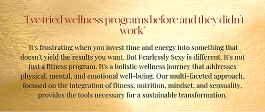 It's frustrating when you invest time and energy into something that doesn't yield the results you want. But Fearlessly Sexy is different. It's not just a fitness program. It's a holistic wellness journey that addresses physical, mental, and emotional well-being. Our multi-faceted approach, focused on the integration of fitness, nutrition, mindset, and sensuality, provides the tools necessary for a sustainable transformation.