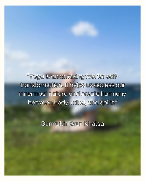 “Yoga is an amazing tool for self-transformation. It helps us access our innermost nature and create harmony between body, mind, and spirit.” - Gurmukh Kaur Khalsa