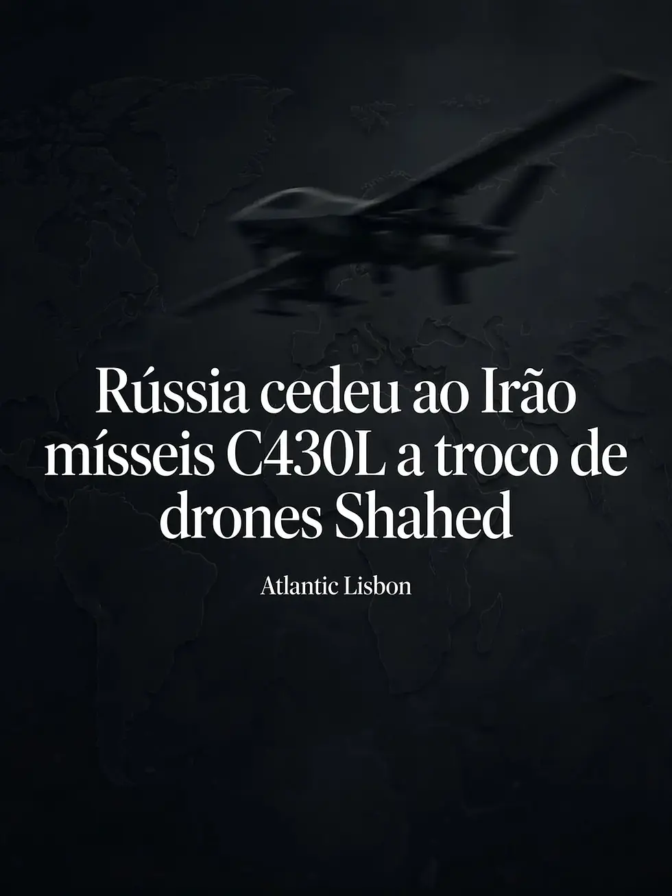 Capa editorial em tons escuros com mapa-mundo em baixo-relevo e silhueta desfocada de drone em voo, com texto branco ao centro: Rússia cedeu ao Irão mísseis C430L a troco de drones Shahed, por baixo Atlantic Lisbon