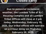 Due to potential inclement weather, the Lumbee Tribe of N.C. Housing Complex and all Lumbee Tribal Offices will close at 2 pm today, Wednesday, February 19, 2025.