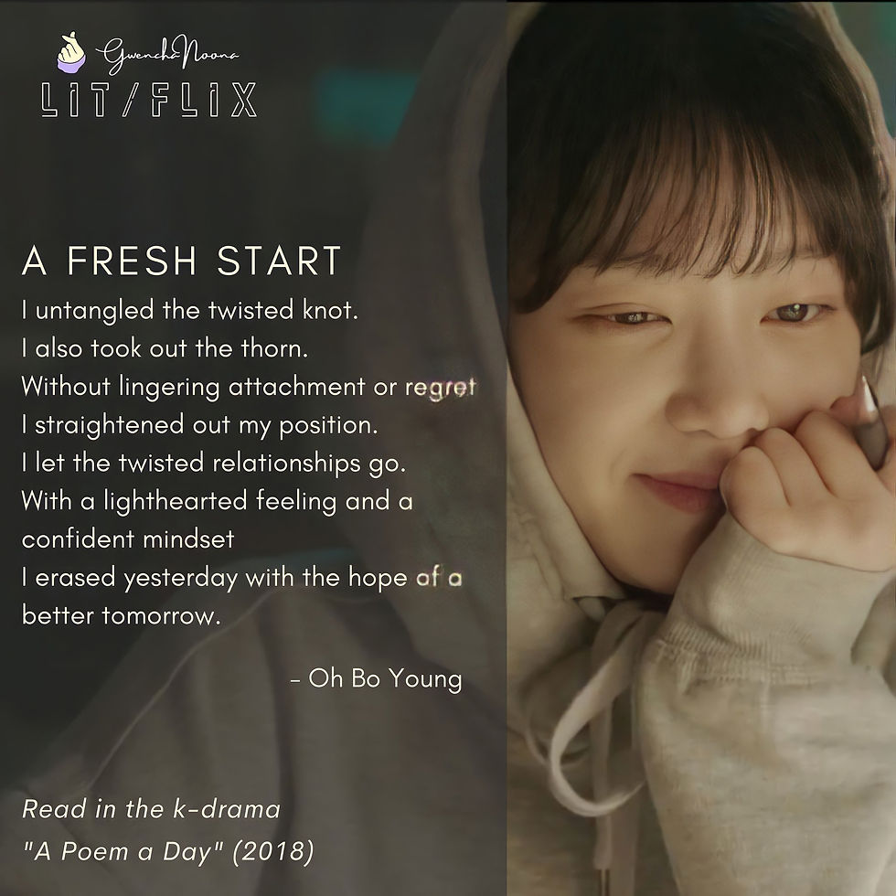 GwenchaNoona | LIT/FLIX Read in the k-drama "A Poem a Day" (2018) A FRESH START I untangled the twisted knot. I also took out the thorn. Without lingering attachment or regret I straightened out my position. I let the twisted relationships go. With a lighthearted feeling and a confident mindset I erased yesterday with the hope of a Better tomorrow. -Oh Bo-young