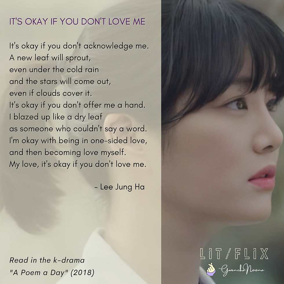 GwenchaNoona | LIT/FLIX Read in the k-drama "A Poem a Day" (2018) (photo of Lee Yoo-bi) IT'S OKAY IF YOU DON'T LOVE ME It's okay if you don't acknowledge me. A new leaf will sprout, even under the cold rain and the stars will come out, even if the clouds cover it. It's okay if you don't offer me a hand. I blazed up like a dry leaf as someone who couldn't say a word. I'm okay with being in one-sided love, and then becoming love myself. My love, it's okay if you don't love me. -Lee Jung-ha