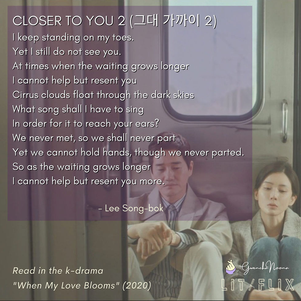 GwenchaNoona | LIT/FLIX Read in the k-drama "When My Love Blooms" (2020) (photo of Yoo Ji-tae and Lee Bo-young) CLOSER TO YOU 2 I keep standing on my toes. Yet I still do not see you. At times when the waiting grows longer I cannot help but resent you Cirrus clouds float through the dark skies What song shall I have to song In order for it to reach your ears? We never met, so we shall never part Yet we cannot hold hands, though we never parted. So as the waiting grows longer I cannot help but resent you more. - Lee Song-bok