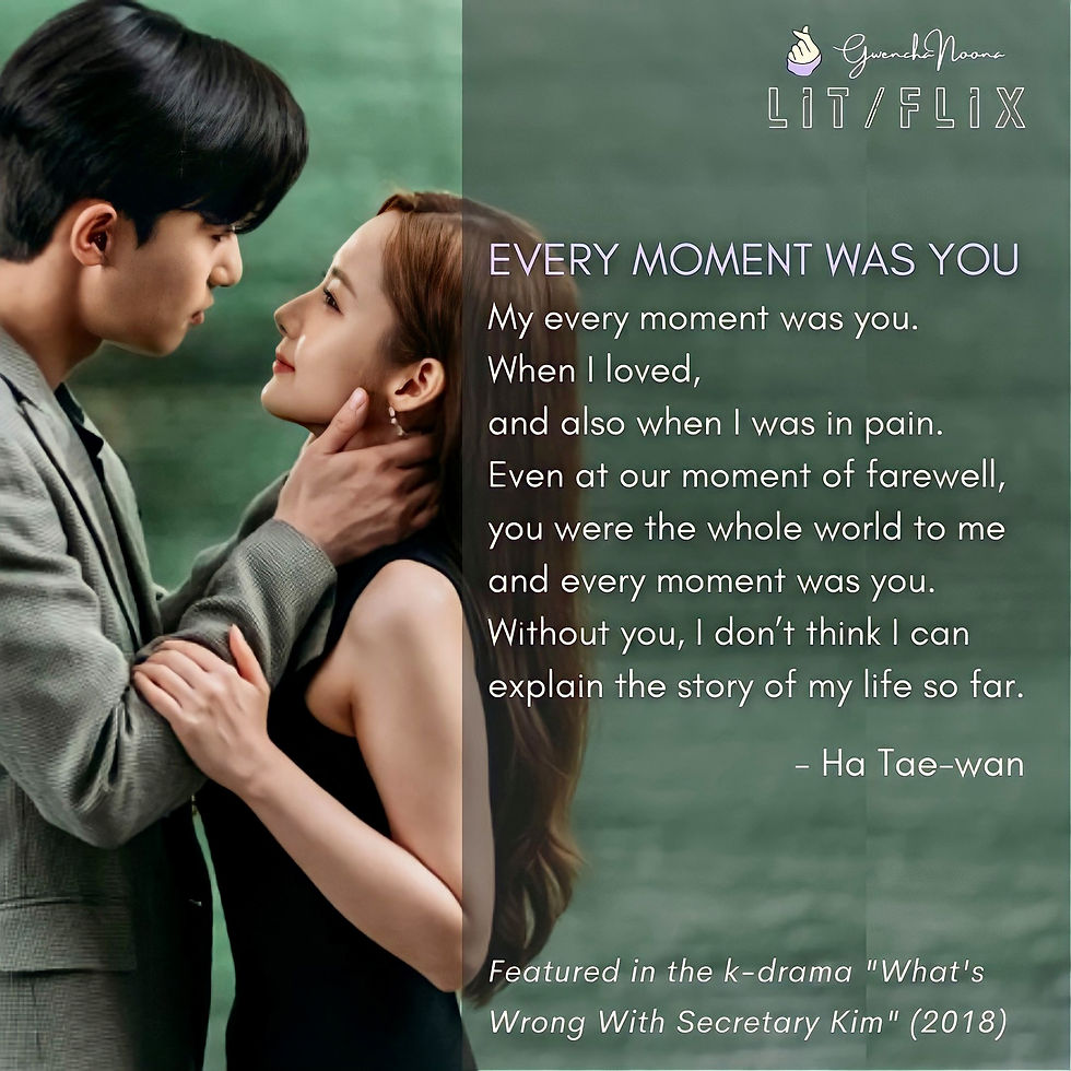 GwenchaNoona | LIT/FLIX Featured in the k-drama "What's Wrong with Secretary Kim" (2018) (photo of Park Seo-joon and Park Min-young) EVERY MOMENT WAS YOU My every moment was you. When I loved, and also when I was in pain. Even at our moment of farewell, you were the whole world to me and every moment was you. Without you, I don't think I can explain the story of my life so far. -Ha Tae-wan