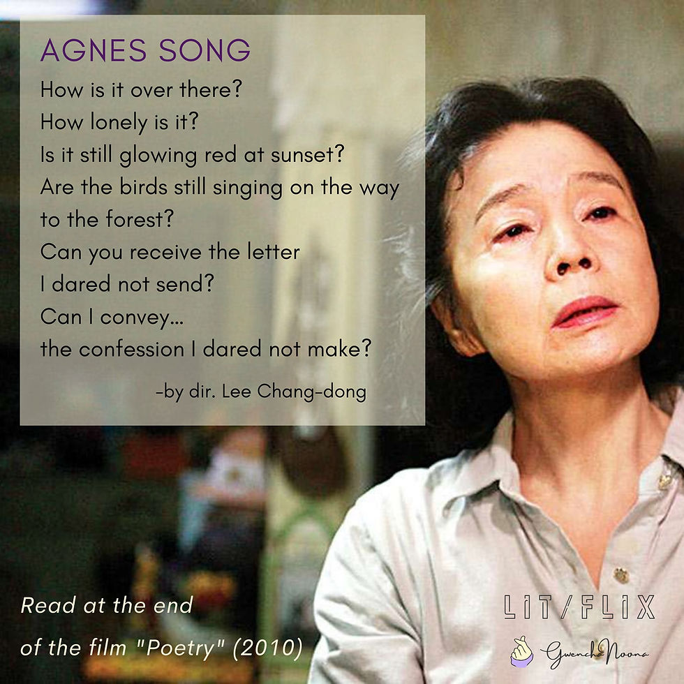 GwenchaNoona | LIT/FLIX Read at the end of the film "Poetry" (2010) (photo of Yun Jung-hee) AGNES SONG How is it over there? How lonely is it? Is it still glowing red at sunset? Are the birds still singing on the way to the forest? Can you receive the letter I dared not send? Can I convey… the confession I dared not make? -by dir. Lee Chang-dong