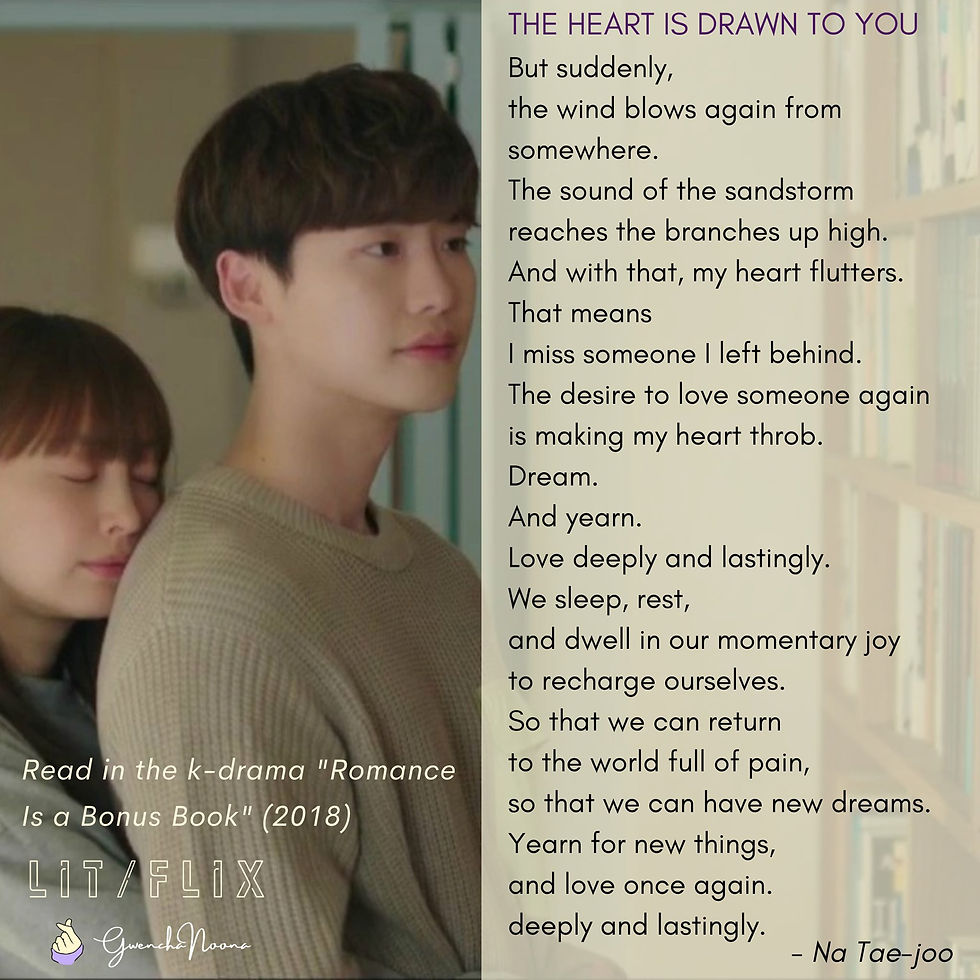 GwenchaNoona | LIT/FLIX Read in the k-drama "Romance Is a Bonus Book" (2018) (photo of Lee Na-young and Lee Jong-suk) THE HEART IS DRAWN TO YOU But suddenly, the wind blow again from somewhere. The sound of the sandstorm reaches the branches up high. And with that, my heart flutters. That means I miss someone I left behind. The desire to love someone again is making my heart throb. Dream. And yearn. Love deeply and lastingly. We sleep, rest, and dwell in our momentary joy to recharge ourselves. So that we can return to the world full of pain, so that we can have new dreams. Yearn for new things, and love once again deeply and lastingly. -Na Tae-joo