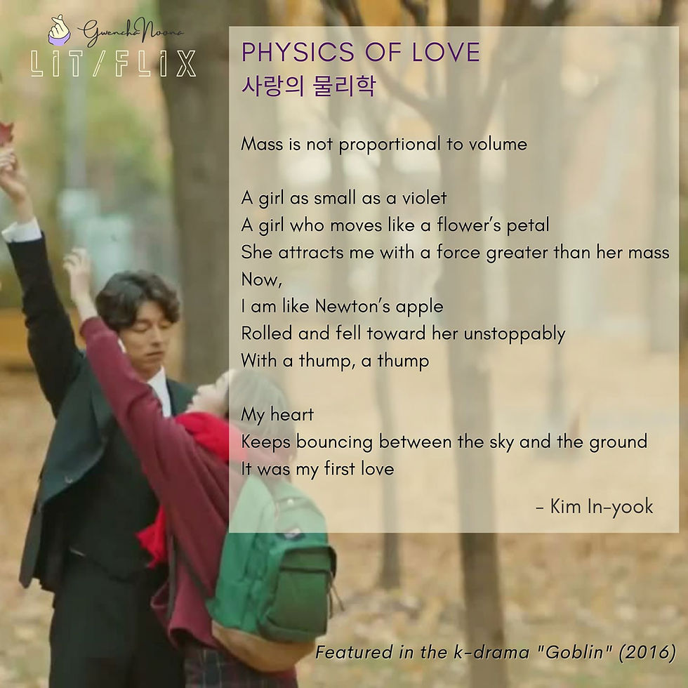 GwenchaNoona | LIT/FLIX Featured in the k-drama "Goblin" (2016) (photo of Gong Yoo and Kim Go-eun) PHYSICS OF LOVE 사랑의 물리학 Mass is not proportional to volume A girl as small as a violet A girl who moves like a flower's petal She attracts me with a force greater than her mass Now, I am like Newton's apple Rolled and fell toward her unstoppably With a thump, a thump My heart Keeps bouncing between the sky and the ground It was my first love - Kim In-yook