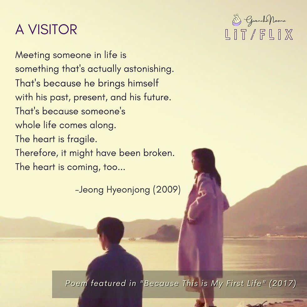 GwenchaNoona | LIT/FLIX Poem featured in the k-drama "Because This Is My First Life" (2017) (Photo of Lee Min-ki and Jung So-min) A VISITOR Meeting someone in life is something that's actually astonishing. That's because he brings himself with his past, present, and his future. That's because someone's whole life comes along. The heart is fragile. Therefore, it might have been broken. The heart is coming, too… -Jeong Hyeonjong (2019)