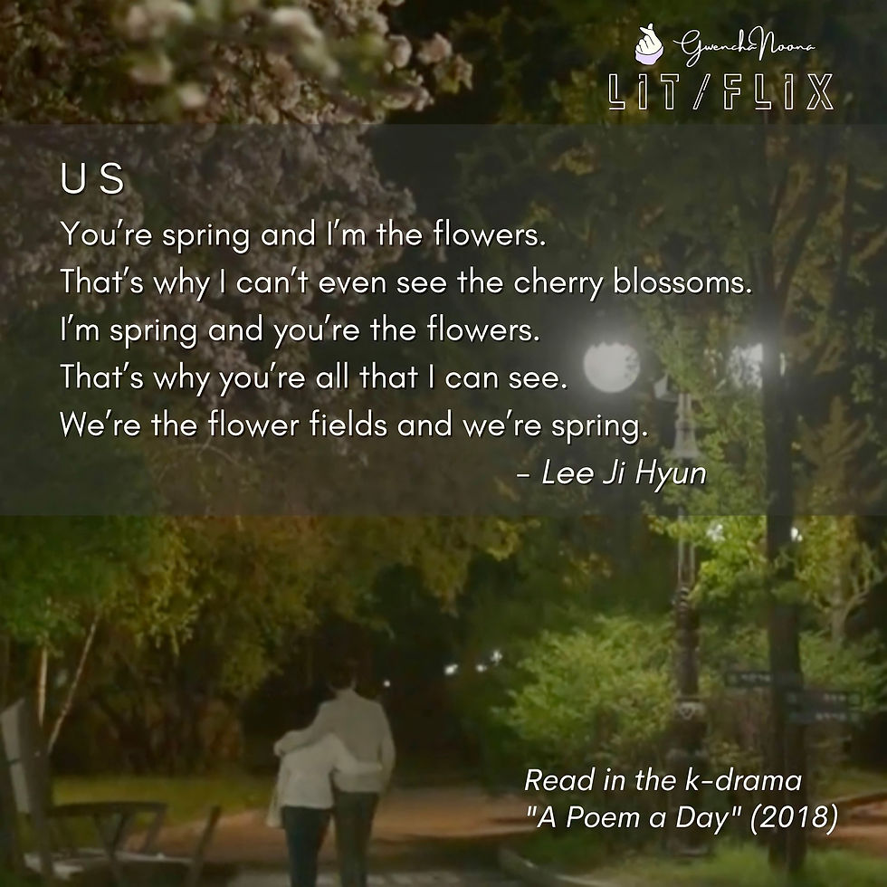GwenchaNoona | LIT/FLIX Read in the k-drama "A Poem a Day" (2018) US You're spring and I'm the flowers. That's why I can't even see the cherry blossoms. I'm spring and you're the flowers. That's why you're all that I can see. We're the flower fields and we're spring. -Lee Ji-hyun