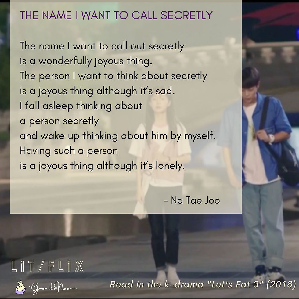 GwenchaNoona | LIT/FLIX Read in the k-drama "Let's Eat 3" (2018) THE NAME I WANT TO CALL SECRETLY The name I want to call out secretly is a wonderfully joyous thing. The person I want to think about secretly is a joyous thing although it's sad. I fall asleep thinking about a person secretly and wake up thinking about him by myself. Having such a person is a joyous thing although it's lonely. -Na Tae-joo