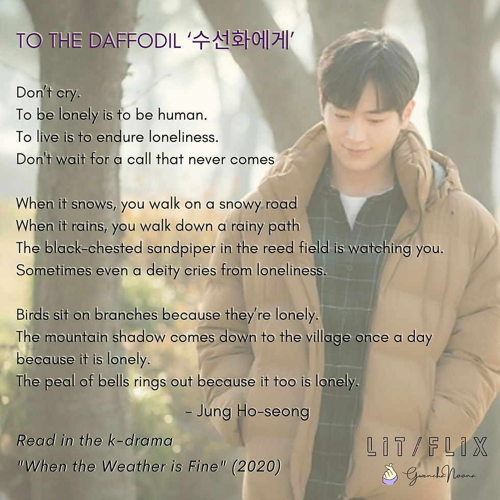 GwenchaNoona | LIT/FLIX Read in the k-drama "When the Weather Is Fine" (2020) (photo of Seo Kang-joon) TO THE DAFFODIL '수선화에게' Don't cry. To be lonely is to be human. To live is to endure loneliness. Don't wait for a call that never comes. When it snows, you walk on a snowy road, When it rains, you walk down a rainy path. The black-chested sandpiper in the reed field is watching you. Sometimes even a deity cries from loneliness. Birds sit on branches because they're lonely. The mountain shadow comes down to the village once a day because it is lonely. The peal of bells rings out because it too is lonely. -Jung Ho-seong