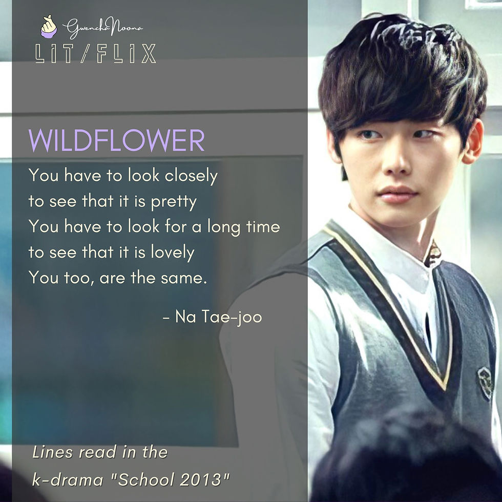 School 2013 (2012) GwenchaNoona | LIT/FLIX Lines read in the k-drama "School 2013" (photo of Lee Jong-suk) WILDFLOWER You have to look closely to see that it is pretty You have to look for a long time to see that it is lovely You, too, are the same. -Na Tae-joo