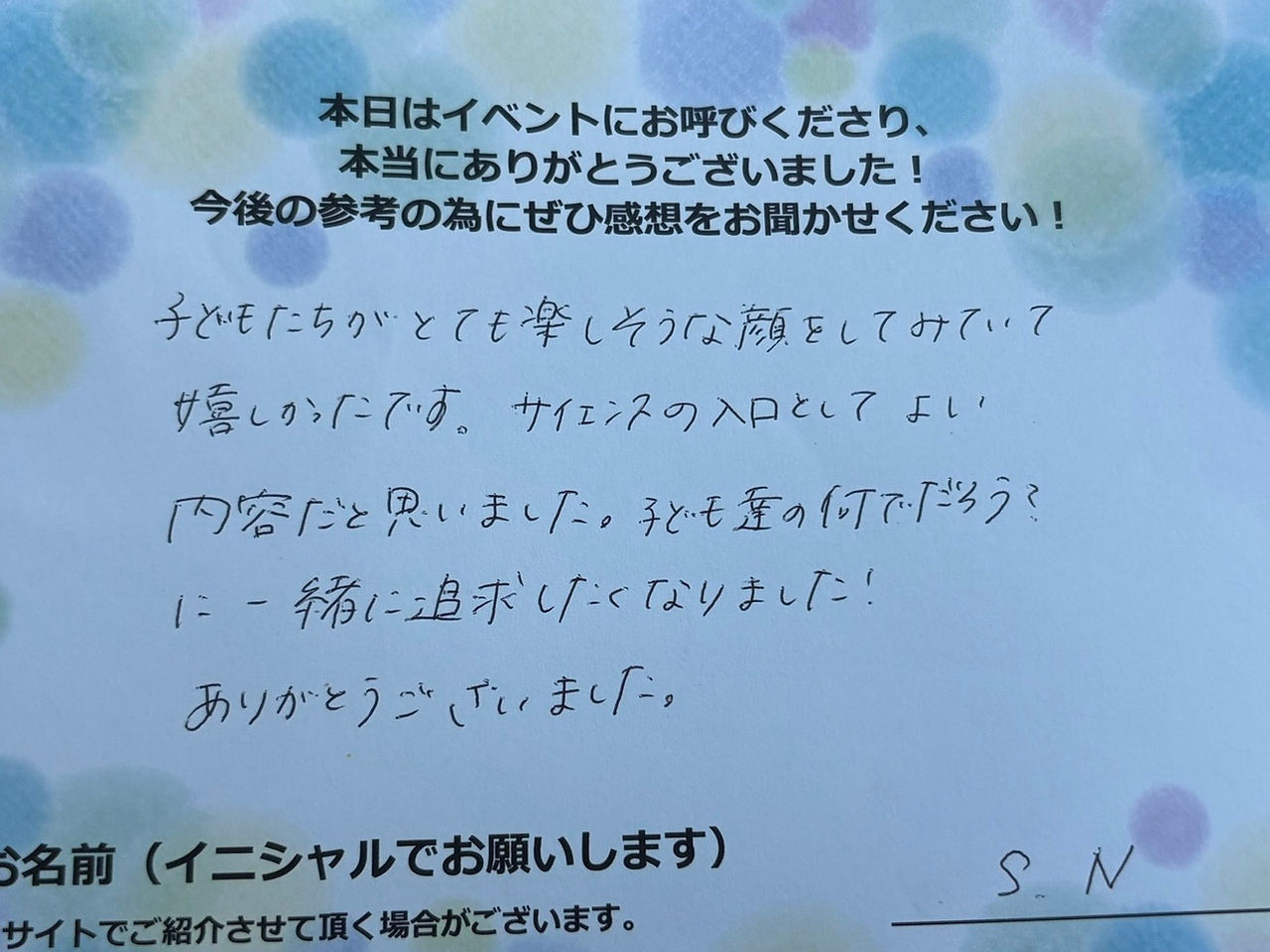 サイエンスショーの感想・文字画像｜子どもたちがとても楽しそうな顔をしてみていて嬉しかったです。サイエンスの入口としてよい内容だと思いました。子ども達の何でだろう？に一緒に追求したくなりました！ありがとうございました。　S.N