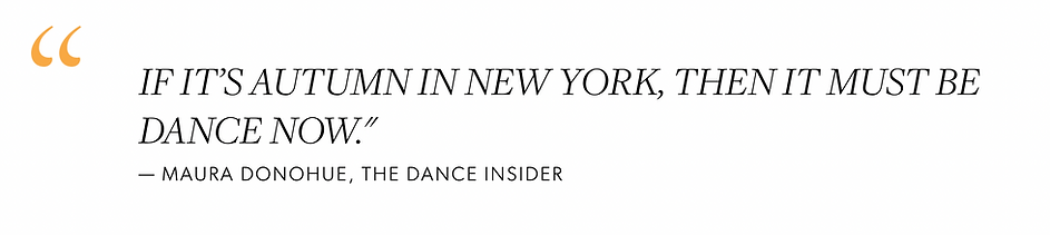 "If it’s autumn in New York, then it must be DANCE NOW.” - Maura Donohue, THE Dance insider