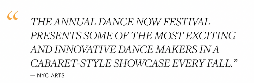 "The annual DANCE NOW Festival presents some of the most exciting and innovative dance makers in a cabaret-style showcase every fall.” - NYC Arts