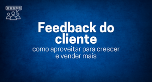 Feedback do cliente: como aproveitar o  para crescer e vender mais.