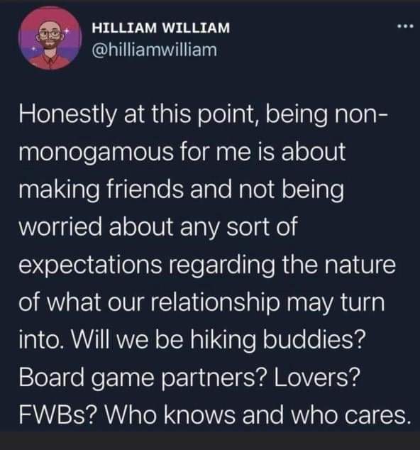 A meme of someone's twitter post stating, "honestly, at this point, being non-monogamous for me is about making friends and not being worried about any sort of expectations regarding the nature of what our relationship may turn into. Will we be hiking buddies? board game partners? Lovers? FWBs> Who knows and who cares?"