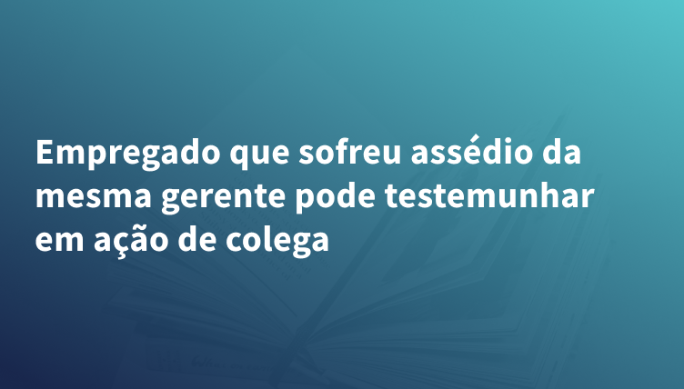 Empregado que sofreu assédio da mesma gerente pode testemunhar em ação de colega