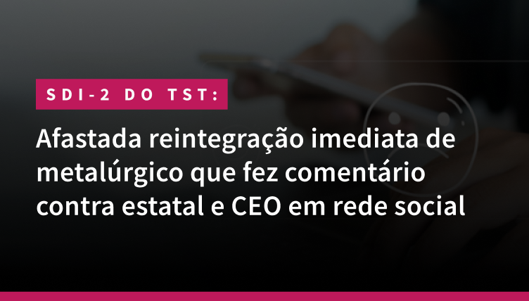 SDI-2 do TST - Afastada reintegração imediata de metalúrgico que fez comentário contra estatal e CEO em rede social