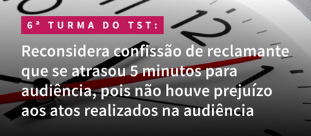 6ª Turma do TST reconsidera confissão de reclamante que se atrasou 5 minutos para audiência, pois não houve prejuízo aos atos realizados na audiência