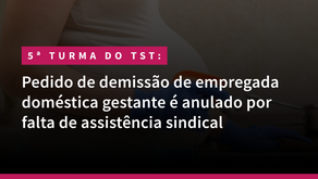 5ª Turma do TST: Pedido de demissão de empregada doméstica gestante é anulado por falta de assistência sindical.