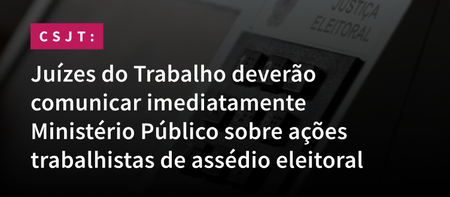 Juízes do Trabalho deverão comunicar imediatamente Ministério Público sobre ações trabalhistas de assédio eleitoral