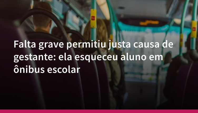 Falta grave permitiu justa causa de gestante: ela esqueceu aluno em ônibus escolar