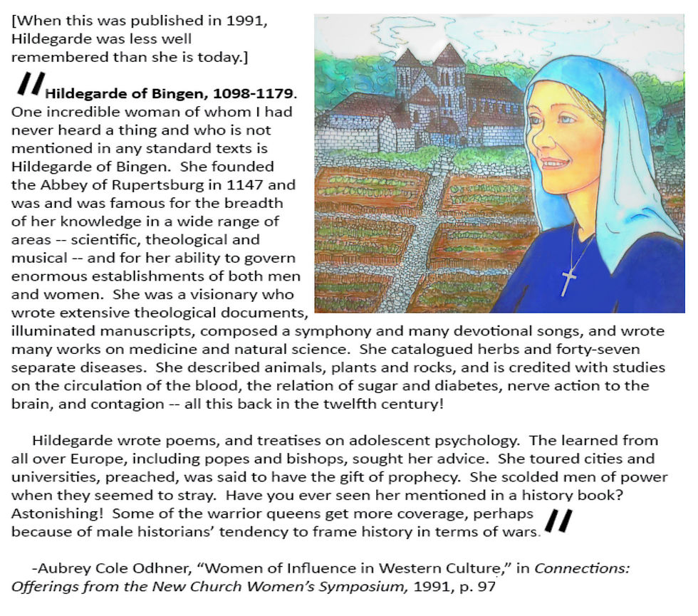 
[When this was published in 1991, Hildegarde was less well remembered than she is today.]

    Hildegarde of Bingen, 1098-1179.  One incredible woman of whom I had never heard a thing and who is not mentioned in any standard texts is Hildegarde of Bingen.  She founded the Abbey of Rupertsburg in 1147 and was and was famous for the breadth of her knowledge in a wide range of areas -- scientific, theological and musical -- and for her ability to govern enormous establishments of both men and women.  She was a visionary who wrote extensive theological documents, illuminated manuscripts, composed a symphony and many devotional songs, and wrote many works on medicine and natural science.  She catalogued herbs and forty-seven separate diseases.  She described animals, plants and rocks, and is credited with studies on the circulation of the blood, the relation of sugar and diabetes, nerve action to the brain, and contagion -- all this back in the twelfth century! 

    Hildegarde wrote poems, and treatises on adolescent psychology.  The learned from all over Europe, including popes and bishops, sought her advice.  She toured cities and universities, preached, was said to have the gift of prophecy.  She scolded men of power when they seemed to stray.  Have you ever seen her mentioned in a history book?  Astonishing!  Some of the warrior queens get more coverage, perhaps because of male historians' tendency to frame history in terms of wars.

Aubrey Cole Odhner, "Women of Influence in Western Culture," in Connections: Offerings from the New Church Women's Symposium, 1991, p. 97
