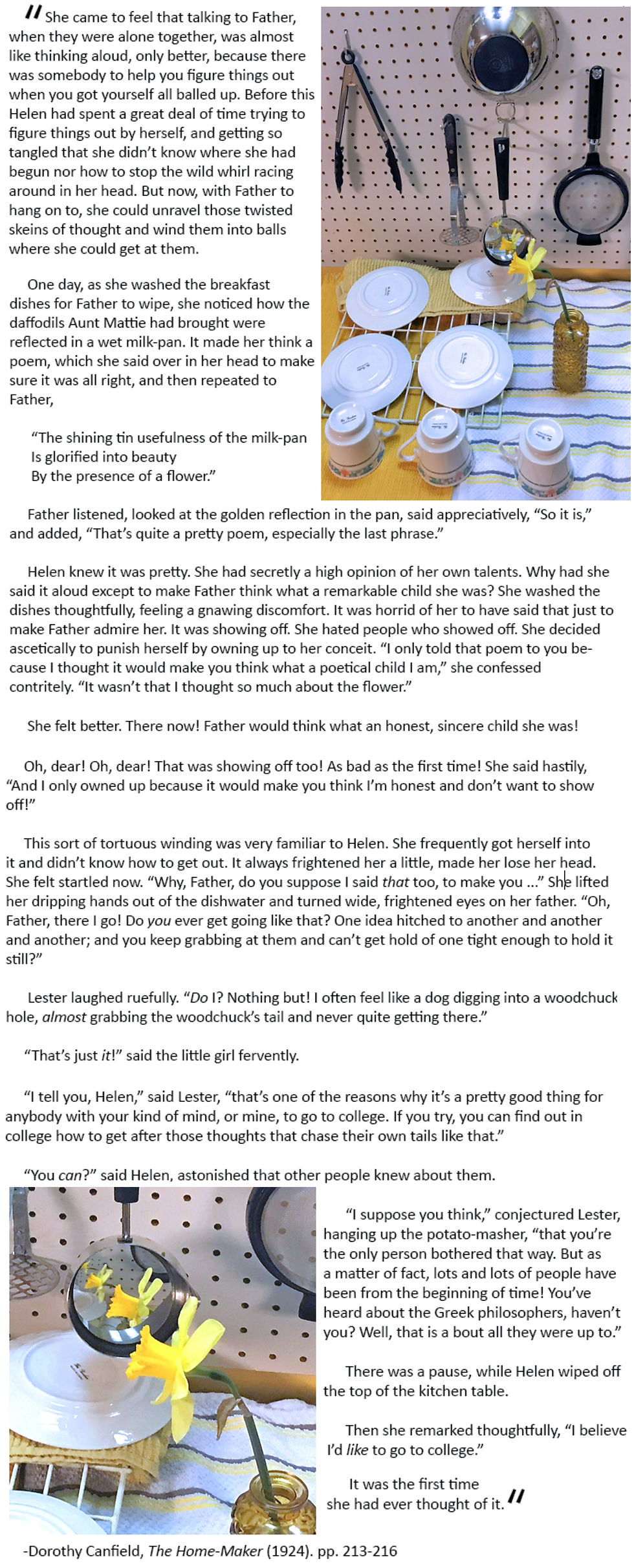 She came to feel that talking to Father, when they were alone together, was almost like thinking aloud, only better, because there was somebody to help you figure things out when you got yourself all balled up. Before this Helen had spent a great deal of time trying to figure things out by herself, and getting so tangled that she didn’t know where she had begun nor how to stop the wild whirl racing around in her head. But now, with Father to hang on to, she could unravel those twisted skeins of thought and wind them into balls where she could get at them. One day, as she washed the breakfast dishes for Father to wipe, she noticed how the daffodils Aunt Mattie had brought were reflected in a wet milk-pan. It made her think a poem, which she said over in her head to make sure it was all right, and then repeated to Father, “The shining tin usefulness of the milk-pan Is glorified into beauty By the presence of a flower.”  Father listened, looked at the golden reflection in the pan, said appreciatively, “So it is,” and added, “That’s quite a pretty poem, especially the last phrase.” Helen knew it was pretty. She had secretly a high opinion of her own talents. Why had she said it aloud except to make Father think what a remarkable child she was? She washed the dishes thoughtfully, feeling a gnawing discomfort. It was horrid of her to have said that just to make Father admire her. It was showing off. She hated people who showed off. She decided ascetically to punish herself by owning up to her conceit. “I only told that poem to you because I thought it would make you think what a poetical child I am,” she confessed contritely. “It wasn’t that I thought so much about the flower.” She felt better. There now! Father would think what an honest, sincere child she was! Oh, dear! Oh, dear! That was showing off too! As bad as the first time! She said hastily, “And I only owned up because it would make you think I’m honest and don’t want to show off!” This sort of tortuous winding was very familiar to Helen. She frequently got herself into it and didn’t know how to get out. It always frightened her a little, made her lose her head. She felt startled now. “Why, Father, do you suppose I said that too, to make you ...” She lifted her dripping hands out of the dishwater and turned wide, frightened eyes on her father. “Oh, Father, there I go! Do you ever get going like that? One idea hitched to another and another and another; and you keep grabbing at them and can’t get hold of one tight enough to hold it still?” Lester laughed ruefully. “Do I? Nothing but! I often feel like a dog digging into a woodchuck hole, almost grabbing the woodchuck’s tail and never quite getting there.” “That’s just it!” said the little girl fervently. “I tell you, Helen,” said Lester, “that’s one of the reasons why it’s a pretty good thing for anybody with your kind of mind, or mine, to go to college. If you try, you can find out in college how to get after those thoughts that chase their own tails like that.” “You can?” said Helen, astonished that other people knew about them. “I suppose you think,” conjectured Lester, hanging up the potato-masher, “that you’re the only person bothered that way. But as a matter of fact, lots and lots of people have been from the beginning of time! You’ve heard about the Greek philosophers, haven’t you? Well, that is a bout all they were up to.” There was a pause, while Helen wiped off the top of the kitchen table. Then she remarked thoughtfully, “I believe I’d like to go to college.” It was the first time she had ever thought of it. Dorothy Canfield, The Home-Maker (1924). pp. 213-216