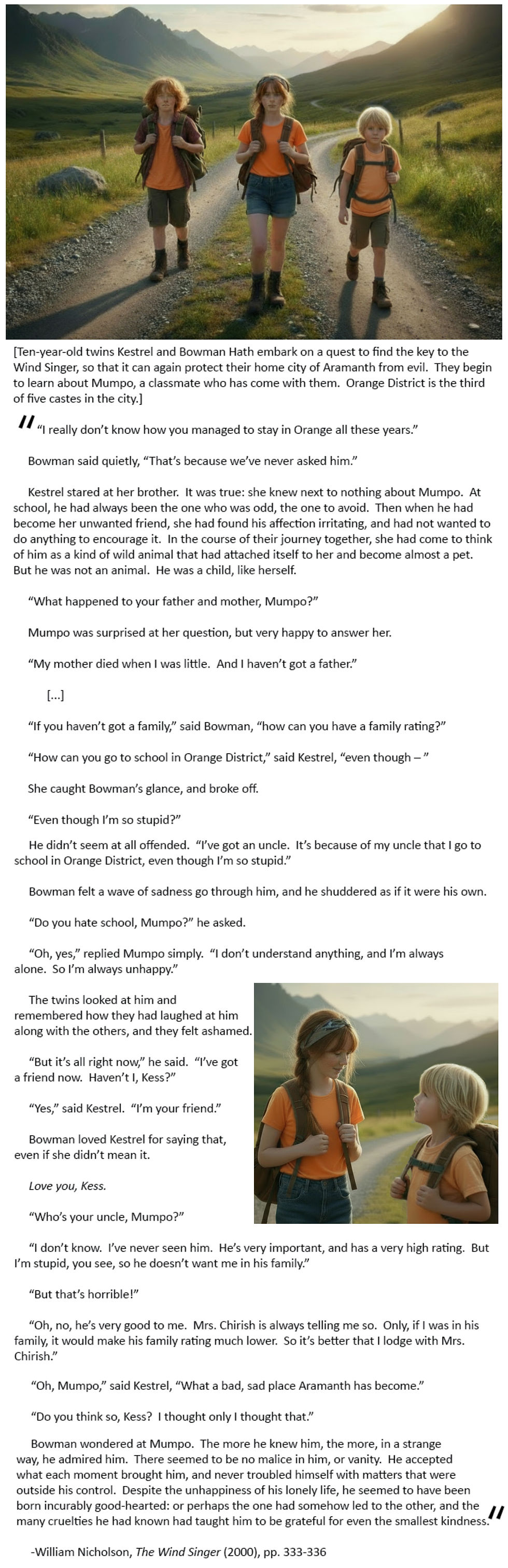 [Ten-year-old twins Kestrel and Bowman Hath embark on a quest to find the key to the Wind Singer, so that it can again protect their home city of Aramanth from evil.  They begin to learn about Mumpo, a classmate who has come with them.  Orange District is the third of five castes in the city.]

	“I really don’t know how you managed to stay in Orange all these years.”

	Bowman said quietly, “That’s because we’ve never asked him.”

	Kestrel stared at her brother.  It was true: she knew next to nothing about Mumpo.  At school, he had always been the one who was odd, the one to avoid.  Then when he had become her unwanted friend, she had found his affection irritating, and had not wanted to do anything to encourage it.  In the course of their journey together, she had come to think of him as a kind of wild animal that had attached itself to her and become almost a pet.  But he was not an animal.  He was a child, like herself.  

	“What happened to your father and mother, Mumpo?”

	Mumpo was surprised at her question, but very happy to answer her.  

	“My mother died when I was little.  And I haven’t got a father.”  

	[...]

	“If you haven’t got a family,” said Bowman, “how can you have a family rating?”

	“How can you go to school in Orange District,” said Kestrel, “even though – ”

	She caught Bowman’s glance, and broke off.  

	“Even though I’m so stupid?”

	He didn’t seem at all offended.  “I’ve got an uncle.  It’s because of my uncle that I go to school in Orange District, even though I’m so stupid.”  

	Bowman felt a wave of sadness go through him, and he shuddered as if it were his own.  

	“Do you hate school, Mumpo?” he asked.   

	“Oh, yes,” replied Mumpo simply.  “I don’t understand anything, and I’m always alone.  So I’m always unhappy.”  

	The twins looked at him and remembered how they had laughed at him along with the others, and they felt ashamed.

	“But it’s all right now,” he said.  “I’ve got a friend now.  Haven’t I, Kess?” 

	“Yes,” said Kestrel.  “I’m your friend.”  

	Bowman loved Kestrel for saying that, even if she didn’t mean it.

	Love you, Kess.  

	“Who’s your uncle, Mumpo?”

	“I don’t know.  I’ve never seen him.  He’s very important, and has a very high rating.  But I’m stupid, you see, so he doesn’t want me in his family.”

	“But that’s horrible!”

	“Oh, no, he’s very good to me.  Mrs. Chirish is always telling me so.  Only, if I was in his family, it would make his family rating much lower.  So it’s better that I lodge with Mrs. Chirish.

	“Oh, Mumpo,” said Kestrel, “What a bad, sad place Aramanth has become.”

	“Do you think so, Kess?  I thought only I thought that.”  

	Bowman wondered at Mumpo.  The more he knew him, the more, in a strange way, he admired him.  There seemed to be no malice in him, or vanity.  He accepted what each moment brought him, and never troubled himself with matters that were outside his control.  Despite the unhappiness of his lonely life, he seemed to have been born incurably good-hearted: or perhaps the one had somehow led to the other, and the many cruelties he had known had taught him to be grateful for even the smallest kindness.  

-William Nicholson, The Wind Singer (2000), pp. 333-336
