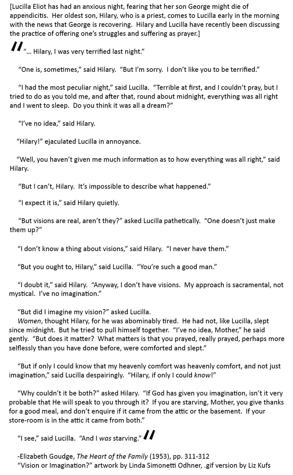 [Lucilla Eliot has had an anxious night, fearing that her son George might die of appendicitis.  Her oldest son, Hilary, who is a priest, comes to Lucilla early in the morning with the news that George is recovering.  Hilary and Lucilla have recently been discussing the practice of offering one’s struggles and suffering as prayer.]

	“… Hilary, I was very terrified last night.”

	“One is, sometimes,” said Hilary.  “But I’m sorry.  I don’t like you to be terrified.”

	“I had the most peculiar night,” said Lucilla.  “Terrible at first, and I couldn’t pray, but I tried to do as you told me, and after that, round about midnight, everything was all right and I went to sleep.  Do you think it was all a dream?”  	

	“I’ve no idea,” said Hilary.

	“Hilary!” ejaculated Lucilla in annoyance.  

	“Well, you haven’t given me much information as to how everything was all right,” said Hilary.

	“But I can’t, Hilary.  It’s impossible to describe what happened.”

	“I expect it is,” said Hilary quietly.  

	“But visions are real, aren’t they?” asked Lucilla pathetically.  “One doesn’t just make them up?”

	“I don’t know a thing about visions,” said Hilary.  “I never have them.”  

	“But you ought to, Hilary,” said Lucilla.  “You’re such a good man.”  

	“I doubt it,” said Hilary.  “Anyway, I don’t have visions.  My approach is sacramental, not mystical.  I’ve no imagination.”

	“But did I imagine my vision?” asked Lucilla.  

	Women, thought Hilary, for he was abominably tired.  He had not, like Lucilla, slept since midnight.  But he tried to pull himself together.  “I’ve no idea, Mother,” he said gently.  “But does it matter?  What matters is that you prayed, really prayed, perhaps more selflessly than you have done before, were comforted and slept.”

	“But if only I could know that my heavenly comfort was heavenly comfort, and not just imagination,” said Lucilla despairingly.  “Hilary, if only I could know!”

	“Why couldn’t it be both?” asked Hilary.  “If God has given you imagination, isn’t it very probable that He will speak to you through it?  If you are starving, Mother, you give thanks for a good meal, and don’t enquire if it came from the attic or the basement.  If your store-room is in the attic it came from both.”

	“I see,” said Lucilla.  “And I was starving.”

Elizabeth Goudge, The Heart of the Family (1953), pp. 311-312