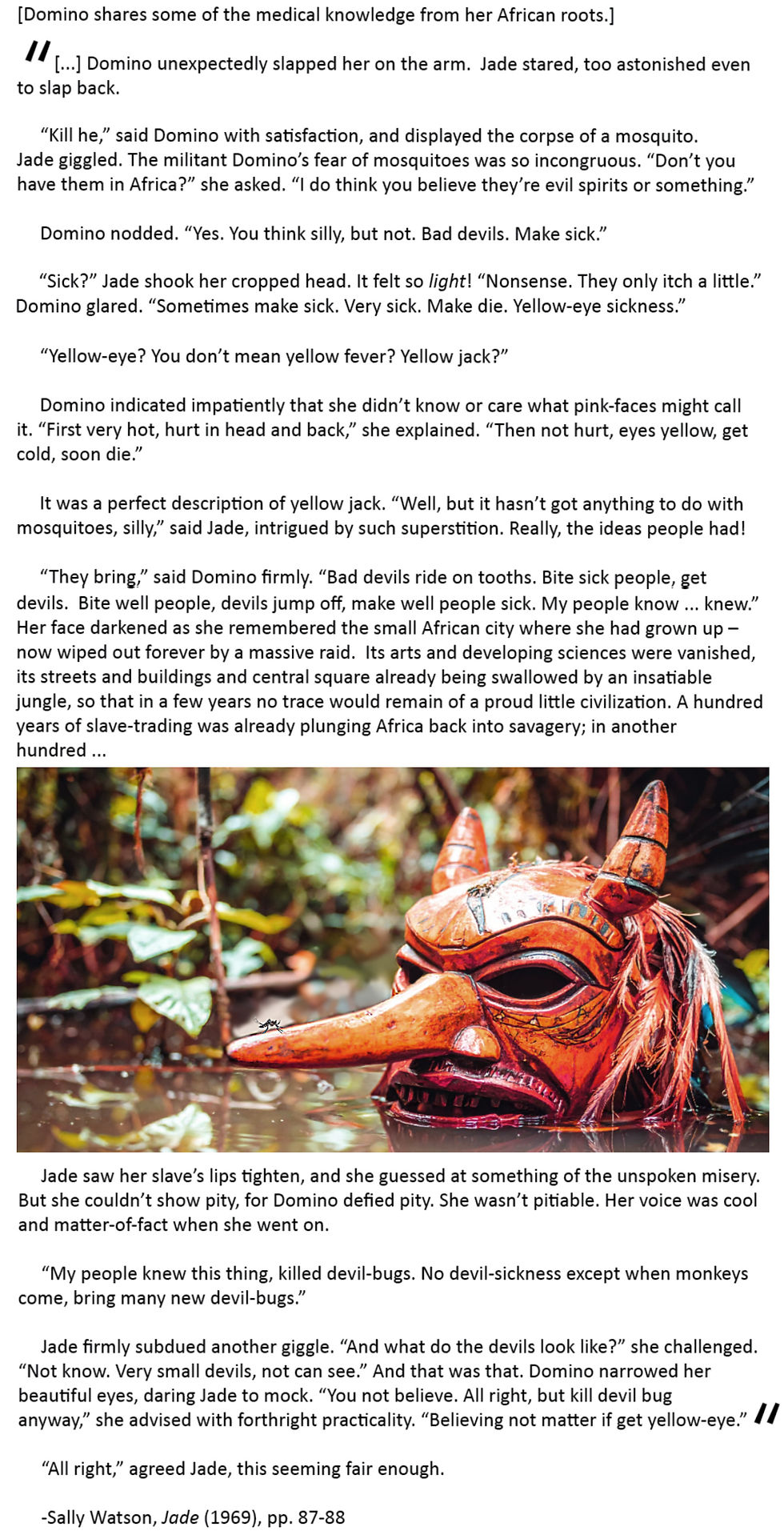 [Domino shares some of the medical knowledge from her African roots.]
[...] Domino unexpectedly slapped her on the arm. Jade stared, too astonished even to slap back.
“Kill he,” said Domino with satisfaction, and displayed the corpse of a mosquito.
Jade giggled. The militant Domino’s fear of mosquitoes was so incongruous. “Don’t you have
them in Africa?” she asked. “I do think you believe they’re evil spirits or something.”
Domino nodded. “Yes. You think silly, but not. Bad devils. Make sick.”
“Sick?” Jade shook her cropped head. It felt so light! “Nonsense. They only itch a little.”
Domino glared. “Sometimes make sick. Very sick. Make die. Yellow-eye sickness.”
“Yellow-eye? You don’t mean yellow fever? Yellow jack?”
Domino indicated impatiently that she didn’t know or care what pink-faces might call it. “First
very hot, hurt in head and back,” she explained. “Then not hurt, eyes yellow, get cold, soon die.”
It was a perfect description of yellow jack. “Well, but it hasn’t got anything to do with
mosquitoes, silly,” said Jade, intrigued by such superstition. Really, the ideas people had!
“They bring,” said Domino firmly. “Bad devils ride on tooths. Bite sick people, get devils. Bite
well people, devils jump off, make well people sick. My people know ... knew.” Her face darkened as
she remembered the small African city where she had grown up – now wiped out forever by a massive
raid. Its arts and developing sciences were vanished, its streets and buildings and central square already
being swallowed by an insatiable jungle, so that in a few years no trace would remain of a proud little
civilization. A hundred years of slave-trading was already plunging Africa back into savagery; in another
hundred ...
Jade saw her slave’s lips tighten, and she guessed at something of the unspoken misery. But she
couldn’t show pity, for Domino defied pity. She wasn’t pitiable. Her voice was cool and matter-of-fact
when she went on.
“My people knew this thing, killed devil-bugs. No devil-sickness except when monkeys come,
bring many new devil-bugs.”
Jade firmly subdued another giggle. “And what do the devils look like?” she challenged.
“Not know. Very small devils, not can see.” And that was that. Domino narrowed her beautiful
eyes, daring Jade to mock. “You not believe. All right, but kill devil bug anyway,” she advised with
forthright practicality. “Believing not matter if get yellow-eye.”
“All right,” agreed Jade, this seeming fair enough.
Sally Watson, Jade (1969), pp. 87-88