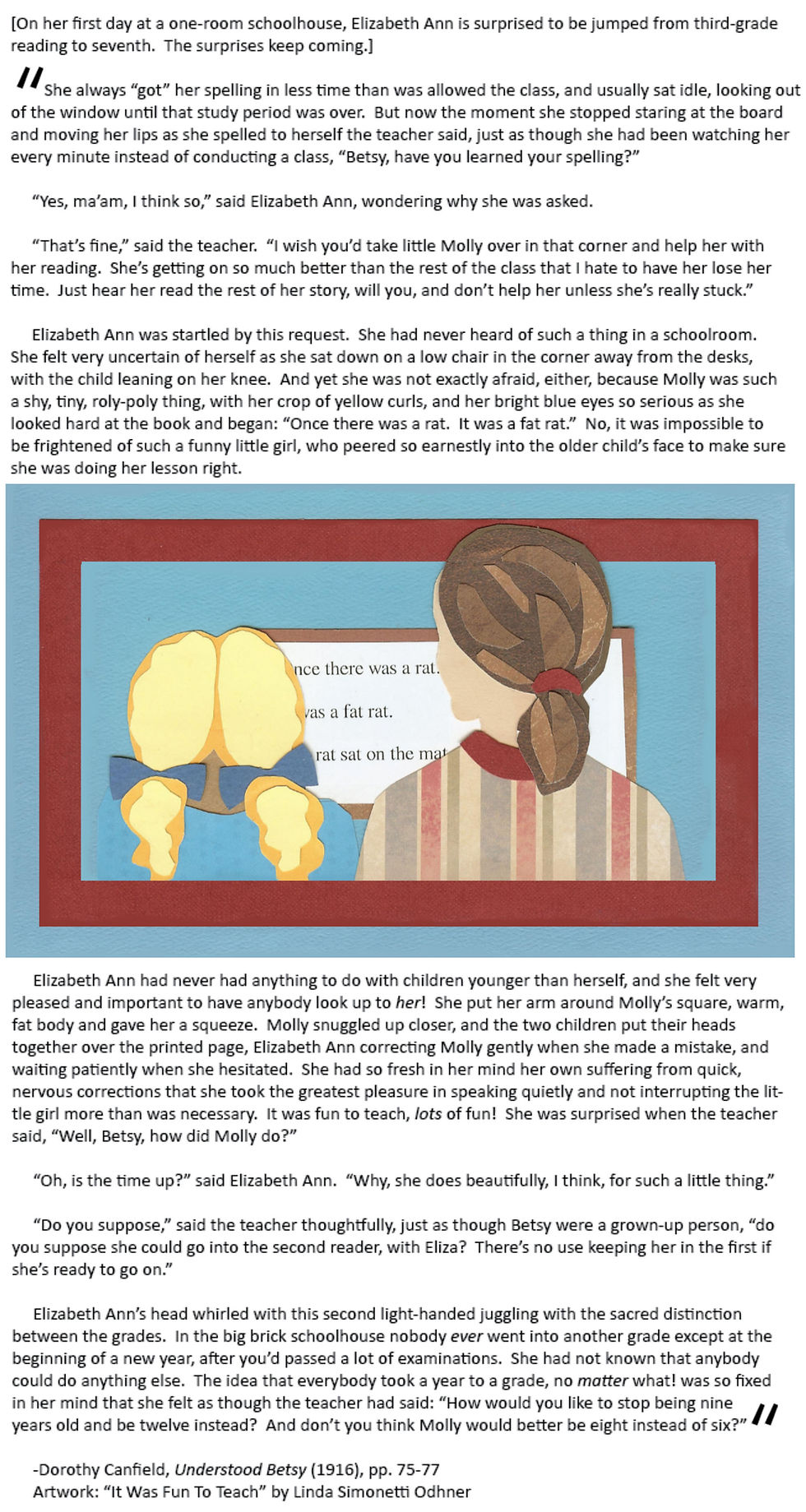 [On her first day at a one-room schoolhouse, Elizabeth Ann is surprised to be jumped from third-grade reading to seventh.  The surprises keep coming.]

	She always “got” her spelling in less time than was allowed the class, and usually sat idle, looking out of the window until that study period was over.  But now the moment she stopped staring at the board and moving her lips as she spelled to herself the teacher said, just as though she had been watching her every minute instead of conducting a class, “Betsy, have you learned your spelling?”

	“Yes, ma’am, I think so,” said Elizabeth Ann, wondering why she was asked.  

	“That’s fine,” said the teacher.  “I wish you’d take little Molly over in that corner and help her with her reading.  She’s getting on so much better than the rest of the class that I hate to have her lose her time.  Just hear her read the rest of her story, will you, and don’t help her unless she’s really stuck.”  
	
	Elizabeth Ann was startled by this request.  She had never heard of such a thing in a schoolroom.  She felt very uncertain of herself as she sat down on a low chair in the corner away from the desks, with the child leaning on her knee.  And yet she was not exactly afraid, either, because Molly was such a shy, tiny, roly-poly thing, with her crop of yellow curls, and her bright blue eyes so serious as she looked hard at the book and began: “Once there was a rat.  It was a fat rat.”  No, it was impossible to be frightened of such a funny little girl, who peered so earnestly into the older child’s face to make sure she was doing her lesson right.  

	Elizabeth Ann had never had anything to do with children younger than herself, and she felt very pleased and important to have anybody look up to her!  She put her arm around Molly’s square, warm, fat body and gave her a squeeze.  Molly snuggled up closer, and the two children put their heads together over the printed page, Elizabeth Ann correcting Molly gently when she made a mistake, and waiting patiently when she hesitated.  She had so fresh in her mind her own suffering from quick, nervous corrections that she took the greatest pleasure in speaking quietly and not interrupting the little girl more than was necessary.  It was fun to teach, lots of fun!  She was surprised when the teacher said, “Well, Betsy, how did Molly do?”  

	“Oh, is the time up?” said Elizabeth Ann.  “Why, she does beautifully, I think, for such a little thing.”

	“Do you suppose,” said the teacher thoughtfully, just as though Betsy were a grown-up person, “do you suppose she could go into the second reader, with Eliza?  There’s no use keeping her in the first if she’s ready to go on.”

	Elizabeth Ann’s head whirled with this second light-handed juggling with the sacred distinction between the grades.  In the big brick schoolhouse nobody ever went into another grade except at the beginning of a new year, after you’d passed a lot of examinations.  She had not known that anybody could do anything else.  The idea that everybody took a year to a grade, no matter what! was so fixed in her mind that she felt as though the teacher had said: “How would you like to stop being nine years old and be twelve instead?  And don’t you think Molly would better be eight instead of six?”

Dorothy Canfield, Understood Betsy (1916), pp. 75-77
