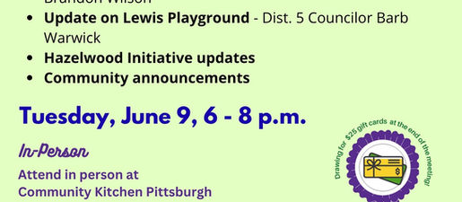 June 9 Greater Hazelwood hybrid community meeting agenda: Housing survey - Urban Redevelopment Authority, Brandon Wilson Update on Lewis Playground - Dist. 5 Councilor Barb Warwick Hazelwood Initiative updates Community announcements June 9, 6-8 p.m. Attend in person at Community Kitchen Pittsburgh 107 Flowers Ave. Masks encouraged OR Register to receive the meeting link at https://bit.ly/2SwPr9k CALL IN TO LISTEN: (646) 558-8656 Meeting ID: 853 9182 9343 Passcode: 796212