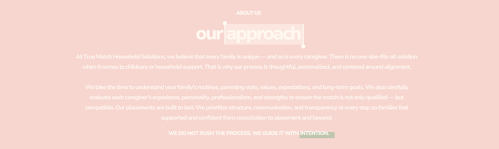 At True Match Household Solutions, we believe that every family is unique — and so is every caregiver. There is no one-size-fits-all solution when it comes to childcare or household support. That is why our process is thoughtful, personalized, and centered around alignment. We take the time to understand your family’s routines, parenting style, values, expectations, and long-term goals. We also carefully evaluate each caregiver’s experience, personality, professionalism, and strengths to ensure the match is not only qualified — but compatible. Our placements are built to last. We prioritize structure, communication, and transparency at every step so families feel supported and confident from consultation to placement and beyond.