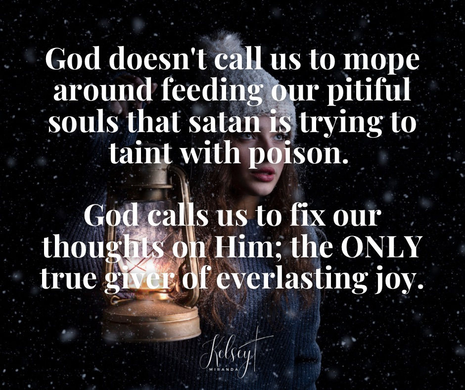 God doesn't call us to mope around feeding our pitiful souls that satan is trying to taint with poison. God calls us to fix our thoughts on Him; the ONLY true giver of everlasting joy.