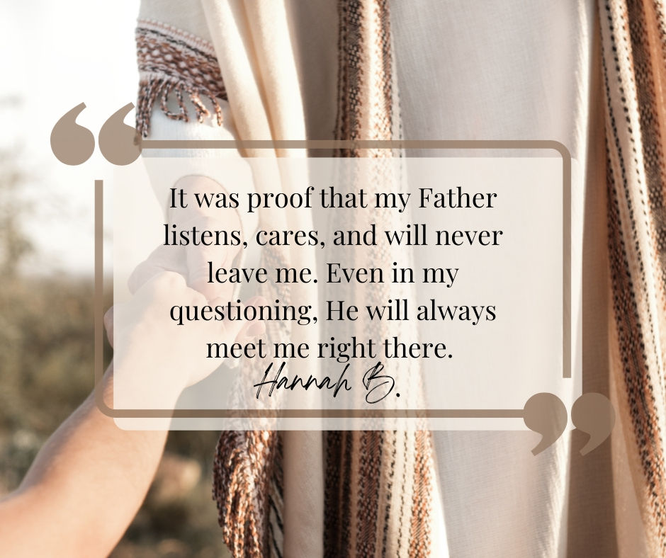 It was proof that my Father listens, cares, and will never leave me. Even in my questioning, He will always meet me right there.