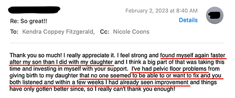 Testimonial Thank you so much! I really appreciate it. I feel strong and found myself again faster after my son than I did with my daughter and I think a big part of that was taking this time and investing in myself with your support. I've had pelvic floor problems from giving birth to my daughter that no one seemed to be able to or want to fix and you both listened and within a few weeks I had already seen improvement and things have only gotten better since, so I really can't thank you enough!